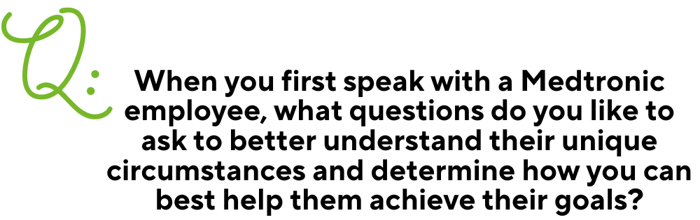 Text: Q: When you first speak with a Medtronic employee, what questions do you like to ask to better understand their unique circumstances and determine how you can best help them achieve their goals?