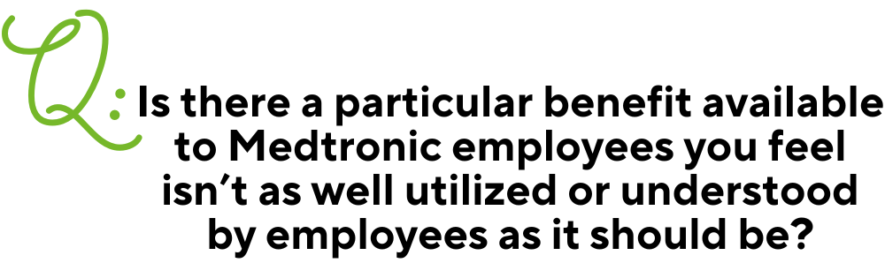 Text: Q: Is there a particular benefit available to Medtronic employees you feel isn’t as well utilized or understood by employees as it should be?