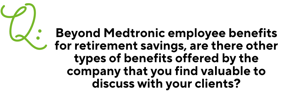 Text: Q: Beyond Medtronic employee benefits for retirement savings, are there other types of benefits offered by the company that you find valuable to discuss with your clients?