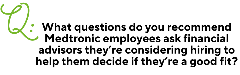 Text: Q: What questions do you recommend Medtronic employees ask financial advisors they’re considering hiring to help them decide if they’re a good fit?