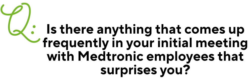 Text: Q: Is there anything that comes up frequently in your initial meeting with Medtronic employees that surprises you?