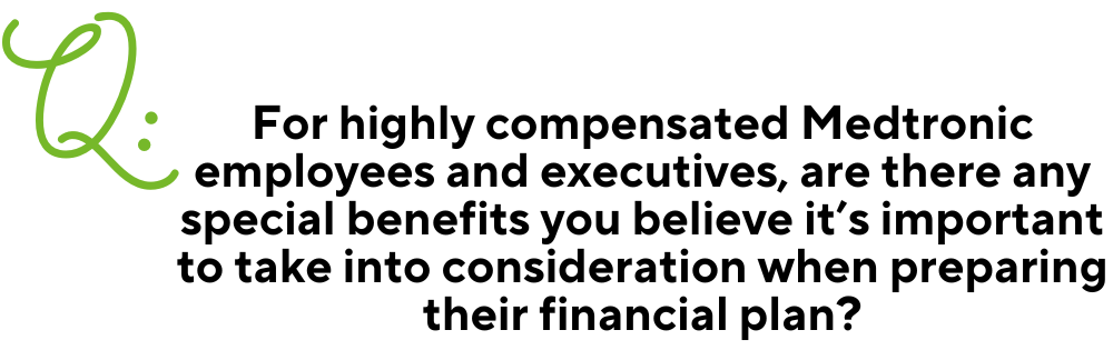 Text: Q: For highly compensated Medtronic employees and executives, are there any special benefits you believe it’s important to take into consideration when preparing their financial plan?