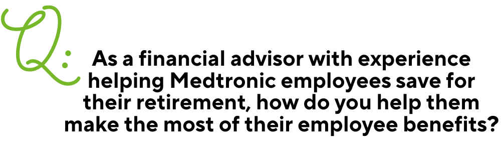 TEXT: Q: As a financial advisor with experience helping Medtronic employees save for their retirement, how do you help them make the most of their employee benefits?